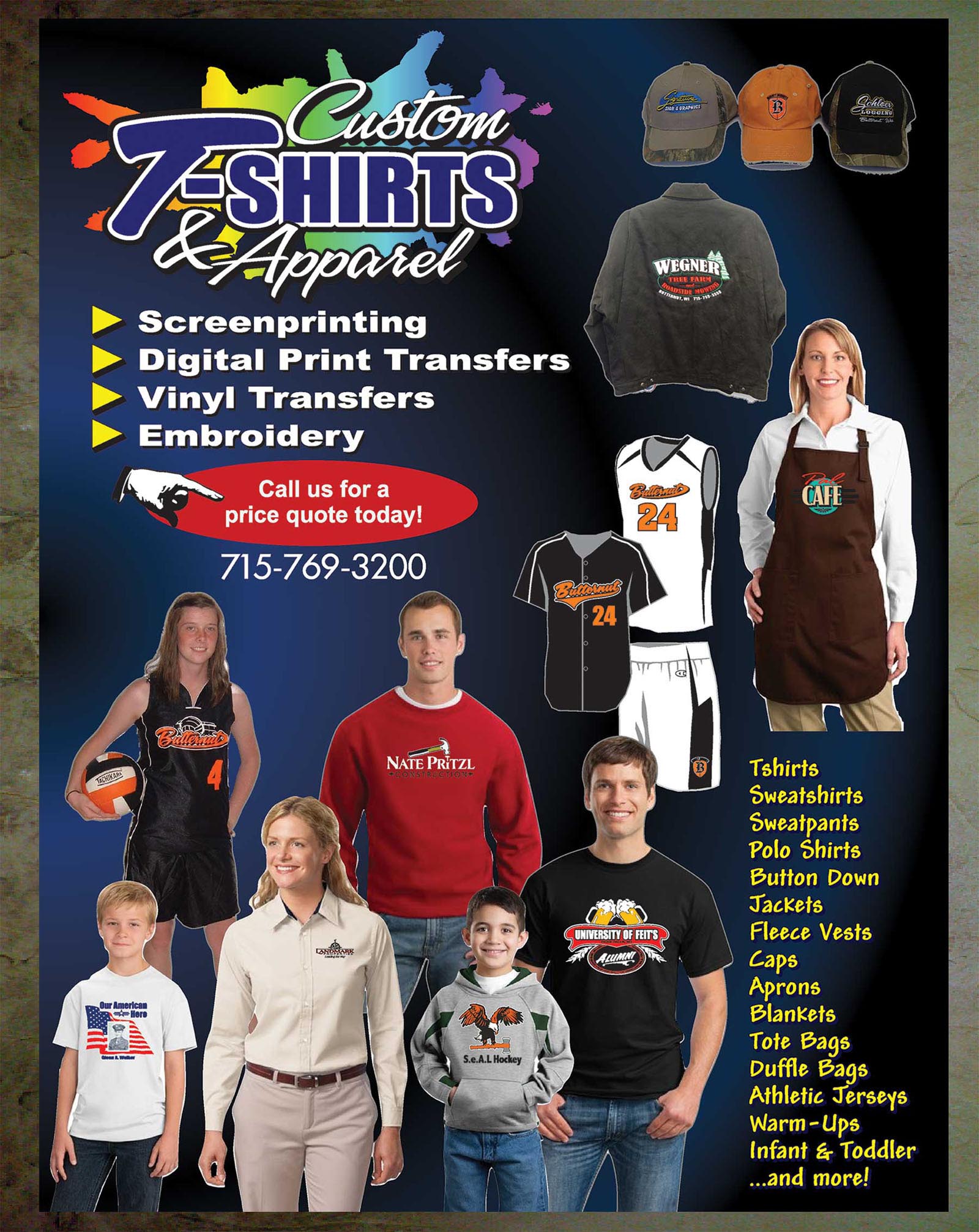 We offer a wide selection of custom apparel.  Tshirts, sweatshirts, sweatpants, polo shirts, button down, jackets, fleece vests, caps, aprons, blankets, tote bags, duffle bags, athletic jerseys, warm-ups, infants and toddler clothing.